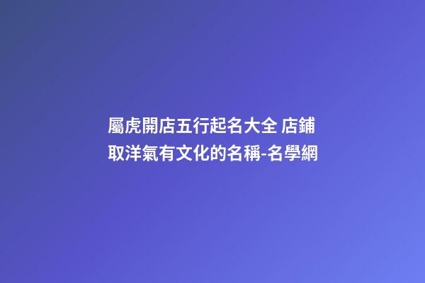 屬虎開店五行起名大全 店鋪取洋氣有文化的名稱-名學網-第1張-店鋪起名-玄機派